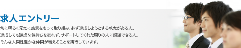 常に明るく元気に熱意をもって取り組み、必ず達成しようとする執念がある人。 達成しても謙虚な気持ちを忘れず、サポートしてくれた周りの人に感謝できる人。 そんな人間性豊かな仲間が増えることを期待しています。