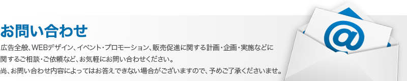 広告全般、WEBデザイン、イベント・プロモーション、販売促進に関する計画・企画・実施などに関するご相談・ご依頼など、お気軽にお問い合わせください。尚、お問い合わせ内容によってはお答えできない場合がございますので、予めご了承くださいませ。