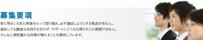 常に明るく元気に熱意をもって取り組み、必ず達成しようとする執念がある人。 達成しても謙虚な気持ちを忘れず、サポートしてくれた周りの人に感謝できる人。 そんな人間性豊かな仲間が増えることを期待しています。